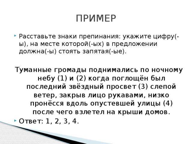 ПРИМЕР Расставьте знаки препинания: укажите цифру(-ы), на месте которой(-ых) в предложении должна(-ы) стоять запятая(-ые).  Туманные громады поднимались по ночному небу (1) и (2) когда поглощён был последний звёздный просвет (3) слепой ветер, закрыв лицо рукавами, низко пронёсся вдоль опустевшей улицы (4) после чего взлетел на крыши домов. Ответ: 1, 2, 3, 4. 