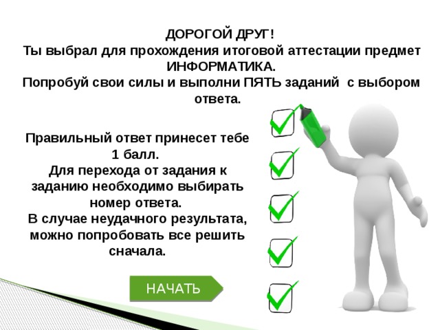 ДОРОГОЙ ДРУГ! Ты выбрал для прохождения итоговой аттестации предмет ИНФОРМАТИКА. Попробуй свои силы и выполни ПЯТЬ заданий с выбором ответа. Правильный ответ принесет тебе 1 балл. Для перехода от задания к заданию необходимо выбирать номер ответа. В случае неудачного результата, можно попробовать все решить сначала. НАЧАТЬ 