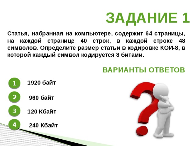 Задание 1 Статья, набранная на компьютере, содержит 64 страницы, на каждой странице 40 строк, в каждой строке 48 символов. Определите размер статьи в кодировке КОИ-8, в которой каждый символ кодируется 8 битами. Варианты ответов 1 1920 байт 2 960 байт 3 120 Кбайт 4 240 Кбайт 