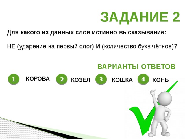 Задание 2 Для какого из данных слов истинно высказывание :  НЕ  (ударение на первый слог) И  (количество букв чётное)? Варианты ответов 1 2 3 4 КОРОВА КОЗЕЛ КОШКА КОНЬ 