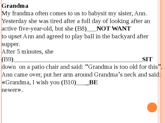 Grandma My frandma often comes to us to babysit my sister, Ann. Yesterday she was tired after a full day of looking after an active five-year-old, but she (B8)___ NOT WANT to upset Ann and agreed to play ball in the backyard after supper. After 5 minutes, she (B9)________________________________________ SIT down on a patio chair and said: “ Grandma is too old for this ” . Ann came over, put her arm around Grandma ’ s neck and said: « Grandma, I wish you (B10)___ _BE newer » . 12.04.19 