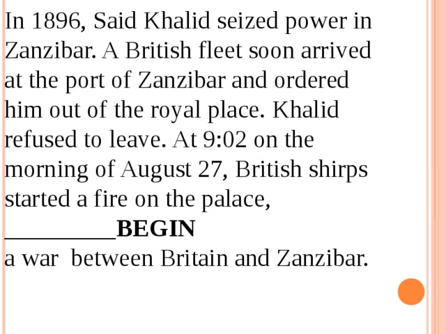 In 1896, Said Khalid seized power in Zanzibar. A British fleet soon arrived at the port of Zanzibar and ordered him out of the royal place. Khalid refused to leave. At 9:02 on the morning of August 27, British shirps started a fire on the palace, _________ BEGIN a war between Britain and Zanzibar. 12.04.19 