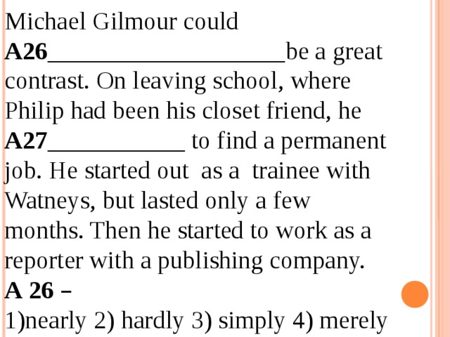 Michael Gilmour could A26 ___________________be a great contrast. On leaving school, where Philip had been his closet friend, he A27 ___________ to find a permanent job. He started out as a trainee with Watneys, but lasted only a few months. Then he started to work as a reporter with a publishing company. А 26  –  1)nearly 2) hardly 3) simply 4) merely - 12.04.19 