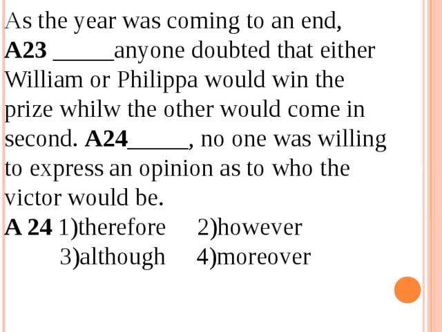 As the year was coming to an end, A23 _____anyone doubted that either William or Philippa would win the prize whilw the other would come in second. A24 _____, no one was willing to express an opinion as to who the victor would be. A 24 1)therefore 2)however  3)although 4)moreover 12.04.19 