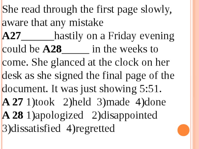 She read through the first page slowly, aware that any mistake  А27 ______hastily on a Friday evening could be A28 _____ in the weeks to come. She glanced at the clock on her desk as she signed the final page of the document. It was just showing 5:51. A 27 1)took 2)held 3)made 4)done A 28 1)apologized 2)disappointed 3)dissatisfied 4)regretted 12.04.19 