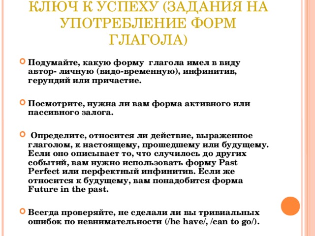 КЛЮЧ К УСПЕХУ (ЗАДАНИЯ НА УПОТРЕБЛЕНИЕ ФОРМ ГЛАГОЛА) Подумайте, какую форму глагола имел в виду автор- личную (видо-временную), инфинитив, герундий или причастие.  Посмотрите, нужна ли вам форма активного или пассивного залога.   Определите, относится ли действие, выраженное глаголом, к настоящему, прошедшему или будущему. Если оно описывает то, что случилось до других событий, вам нужно использовать форму Past Perfect или перфектный инфинитив. Если же относится к будущему, вам понадобится форма Future in the past.  Всегда проверяйте, не сделали ли вы тривиальных ошибок по невнимательности (/he have/, /can to go/).  