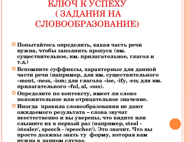 КЛЮЧ К УСПЕХУ  ( ЗАДАНИЯ НА СЛОВООБРАЗОВАНИЕ)  Попытайтесь определить, какая часть речи нужна, чтобы заполнить пропуск (им. существительное, им. прилагательное, глагол и т.д.) Вспомните суффиксы, характерные для данной части речи (например, для им. существительного – ment, -ness, -ism; для глагола –ise, -ify, -en; для им. прилагательного –ful, al, -ous) . Определите по контексту, имеет ли слово положительное или отрицательное значение. Иногда правила словообразования не дают ожидаемого результата – слова звучат неестественно и вы уверены, что видите или слышите их в первый раз (например, steal - /stealer/, speech - /speecher/). Это значит. Что вы просто должны знать ту форму, которая вам нужна в данном случае.    
