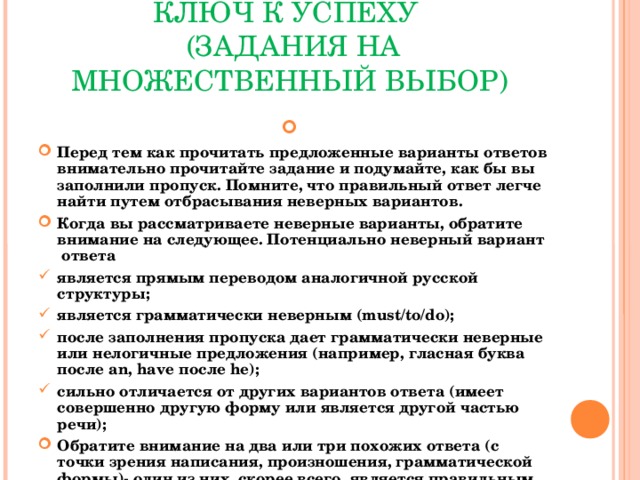 КЛЮЧ К УСПЕХУ  ( ЗАДАНИЯ НА МНОЖЕСТВЕННЫЙ ВЫБОР)  Перед тем как прочитать предложенные варианты ответов внимательно прочитайте задание и подумайте, как бы вы заполнили пропуск. Помните, что правильный ответ легче найти путем отбрасывания неверных вариантов. Когда вы рассматриваете неверные варианты, обратите внимание на следующее. Потенциально неверный вариант ответа является прямым переводом аналогичной русской структуры ; является грамматически неверным (must/to/do); после заполнения пропуска дает грамматически неверные или нелогичные предложения (например, гласная буква после an, have после he);  сильно отличается от других вариантов ответа (имеет совершенно другую форму или является другой частью речи) ; Обратите внимание на два или три похожих ответа (с точки зрения написания, произношения, грамматической формы)- один из них, скорее всего, является правильным.    