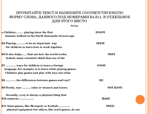 ПРОЧИТАЙТЕ ТЕКСТ И НАПИШИТЕ СООТВЕТСТВУЮЩУЮ ФОРМУ СЛОВА, ДАННОГО ПОД НОМЕРАМИ В4-В11, В ОТДЕЛЬНОЕ ДЛЯ ЭТОГО МЕСТО Playing  B4 Children……… playing since the first     ENJOY  humans walked on the Earth thousands of years ago  B5 Playing……….. to be an important way    SEEM  for children to learn how to work together.  B6 It also helps…… find out how the world works.  THEY  Indeed, many scientists think that one of the  B7 ………… ways for children to learn a foreign    GOOD  language, for example, is to learn while playing games.  Children play games and play with toys, but what  B8 ………… the differences between games and toys?    BE  B9 Firstly, toys ………. rules or winners and losers.  NOT HAVE    Secondly, a toy is always a physical thing that B10 someone ……………..  MAKE  B11 Some games, like Monopoly or football,…………..  NEED  physical equipment but others, like word games, do not.    