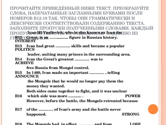 ПРОЧИТАЙТЕ ПРИВЕДЁННЫЙ НИЖЕ ТЕКСТ. ПРЕОБРАЗУЙТЕ СЛОВА, НАПЕЧАТАННЫЕ ЗАГЛАВНЫМИ БУКВАМИ ПОСЛЕ НОМЕРОВ В12-18 ТАК, ЧТОБЫ ОНИ ГРАММАТИЧЕСКИ И ЛЕКСИЧЕСКИ СООТВЕТСТВОВАЛИ СОДЕРЖАНИЮ ТЕКСТА. ЗАПОЛНИТЕ ПРОПУСКИ ПОЛУЧЕННЫМИ СЛОВАМИ. КАЖДЫЙ ПРОПУСК СООТВЕТСТВУЕТ ОТДЕЛЬНОМУ ЗАДАНИЮ ИЗ ГРУППЫ В12-В18.   Ivan III Vasilevich, who is also known as Ivan the  B12  Great, is an ……........... figure in Russian history. INTEREST  B13  Ivan had great ………… skills and became a popular POLITICS     leader, uniting many princes in the surrounding area.  B14  Ivan the Great’s greatest ………… was to ACHIEVE   free Russia from Mongol control.  B15  In 1480, Ivan made an important ………… , telling ANNOUNCE    the Mongols that he would no longer pay them the   money they wanted.   Both sides came together to fight, and it was unclear  B16  which side was more …......... . POWER   However, before the battle, the Mongols retreated because  B17  of the ………… of Ivan’s army and the battle never   happened. STRONG   B18  The Mongols had, in effect, ………… and from LOSE   then on, Russia was a free country.  
