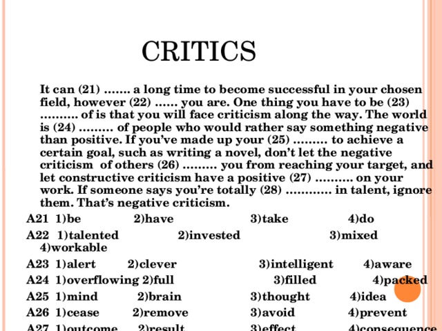CRITICS  It can ( 2 1) ……. a long time to become successful in your chosen field, however ( 2 2) …… you are. One thing you have to be ( 2 3) ………. of is that you will face criticism along the way. The world is ( 2 4) ……… of people who would rather say something negative than positive. If you’ve made up your ( 2 5) ……… to achieve a certain goal, such as writing a novel, don’t let the negative criticism of others  ( 2 6) ……… you from reaching your target, and let constructive criticism have a positive ( 2 7) ………. on your work. If someone says you’re totally ( 2 8) ………… in talent, ignore them. That’s negative criticism. А21  1) be   2) have    3) take 4) do А22  1) talented  2) invested 3) mixed 4) workable А23  1) alert  2) clever 3) intelligent 4) aware А24  1) overflowing 2) full 3) filled 4) packed А25  1) mind 2) brain  3) thought 4) idea А26  1) cease 2) remove   3) avoid 4) prevent А27  1) outcome 2) result   3) effect 4) consequence А28 1) lacking 2) short  3) missing   4) absent  