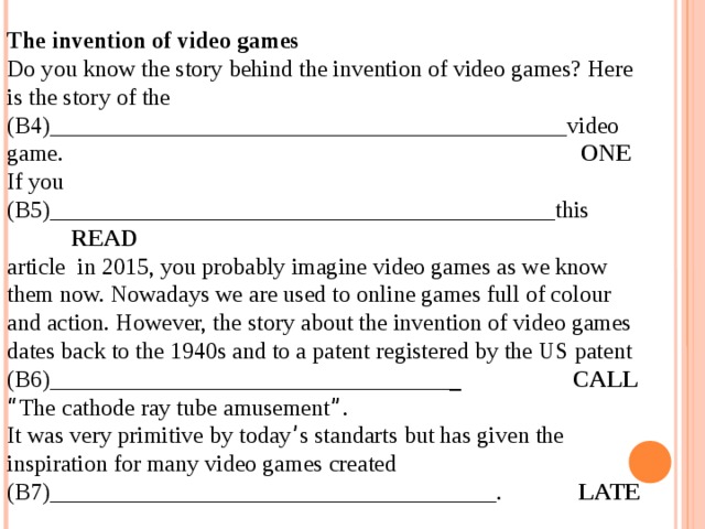 12.04.19 The invention of video games Do you know the story behind the invention of video games? Here is the story of the (B4)____________________________________________video game. ONE If you (B5)___________________________________________this READ article in 2015, you probably imagine video games as we know them now. Nowadays we are used to online games full of colour and action. However, the story about the invention of video games dates back to the 1940s and to a patent registered by the US patent (В6)__________________________________ _ CALL “ The cathode ray tube amusement ” . It was very primitive by today ’ s standarts but has given the inspiration for many video games created (B7)______________________________________. LATE  