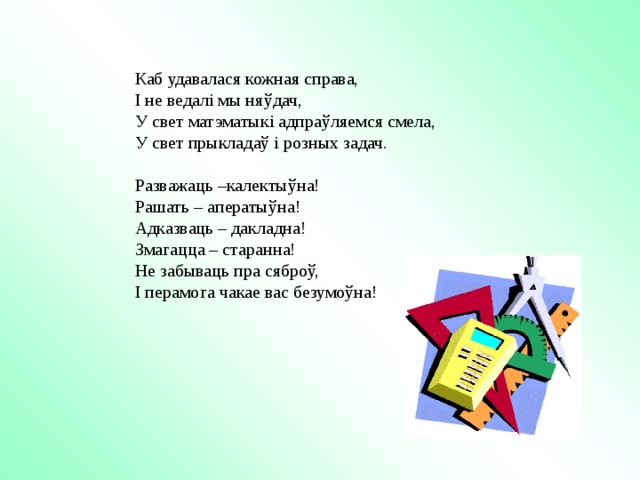 Каб удавалася кожная справа, І не ведалі мы ня ўдач, У свет матэматыкі адпраўляемся смела, У свет прыкладаў і розных задач. Разважаць –калектыўна! Рашать – аператыўна! Адказваць – дакладна! Змагацца – старанна! Не забываць пра сяброў, І перамога чакае вас безумоўна! 