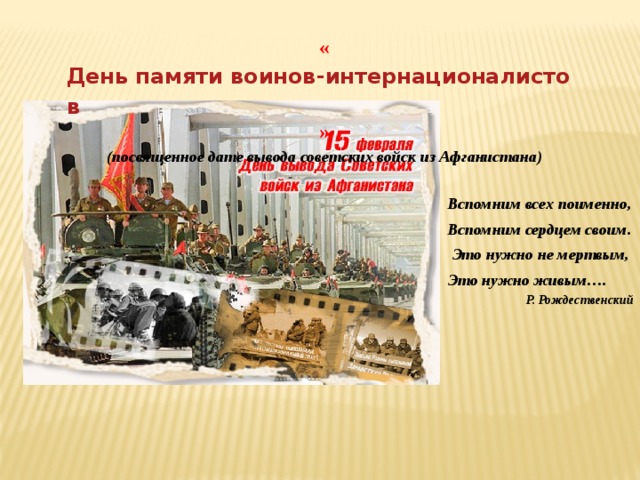 « День памяти воинов-интернационалистов » (посвященное дате вывода советских войск из Афганистана) Вспомним всех поименно, Вспомним сердцем своим.   Это нужно не мертвым, Это нужно живым…. Р. Рождественский 