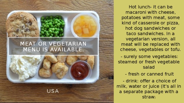 Hot lunch- it can be macaroni with cheese, potatoes with meat, some kind of casserole or pizza, hot dog sandwiches or taco sandwiches. In a vegetarian version, all meat will be replaced with cheese, vegetables or tofu. - surely some vegetables: steamed or fresh vegetable salad - fresh or canned fruit - drink: offer a choice of milk, water or juice (it's all in a separate package with a straw ) Meat or vegetarian menu is available. 