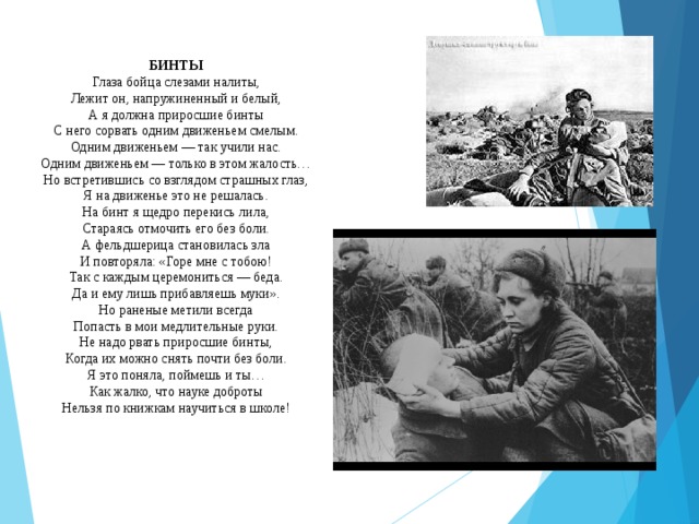 БИНТЫ Глаза бойца слезами налиты,  Лежит он, напружиненный и белый,  А я должна приросшие бинты  С него сорвать одним движеньем смелым.  Одним движеньем — так учили нас.  Одним движеньем — только в этом жалость…  Но встретившись со взглядом страшных глаз,  Я на движенье это не решалась.  На бинт я щедро перекись лила,  Стараясь отмочить его без боли.  А фельдшерица становилась зла  И повторяла: «Горе мне с тобою!  Так с каждым церемониться — беда.  Да и ему лишь прибавляешь муки».  Но раненые метили всегда  Попасть в мои медлительные руки. Не надо рвать приросшие бинты,  Когда их можно снять почти без боли.  Я это поняла, поймешь и ты…  Как жалко, что науке доброты  Нельзя по книжкам научиться в школе! 