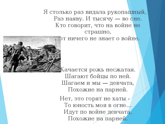 Я столько раз видала рукопашный,  Раз наяву. И тысячу — во сне.  Кто говорит, что на войне не страшно,  Тот ничего не знает о войне.    Качается рожь несжатая.  Шагают бойцы по ней.  Шагаем и мы — девчата,  Похожие на парней. Нет, это горят не хаты -  То юность моя в огне…  Идут по войне девчата,  Похожие на парней. 