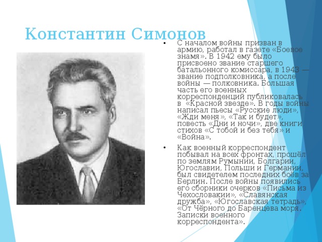 Константин Симонов   С началом войны призван в армию, работал в газете «Боевое знамя». В 1942 ему было присвоено звание старшего батальонного комиссара, в 1943 — звание подполковника, а после войны — полковника. Большая часть его военных корреспонденций публиковалась в  «Красной звезде». В годы войны написал пьесы «Русские люди», «Жди меня», «Так и будет», повесть «Дни и ночи», две книги стихов «С тобой и без тебя» и «Война». Как военный корреспондент побывал на всех фронтах, прошёл по землям Румынии, Болгарии, Югославии, Польши и Германии, был свидетелем последних боёв за Берлин. После войны появились его сборники очерков «Письма из Чехословакии», «Славянская дружба», «Югославская тетрадь», «От Чёрного до Баренцева моря. Записки военного корреспондента».  