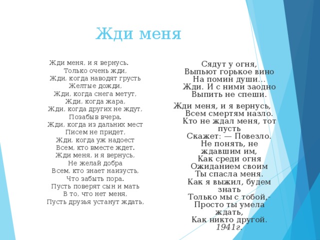  Жди меня  Сядут у огня,  Выпьют горькое вино  На помин души…  Жди. И с ними заодно  Выпить не спеши. Жди меня, и я вернусь,  Всем смертям назло.  Кто не ждал меня, тот пусть  Скажет: — Повезло.  Не понять, не ждавшим им,  Как среди огня  Ожиданием своим  Ты спасла меня.  Как я выжил, будем знать  Только мы с тобой,-  Просто ты умела ждать,  Как никто другой.  1941г.  Жди меня, и я вернусь.  Только очень жди,  Жди, когда наводят грусть  Желтые дожди,  Жди, когда снега метут,  Жди, когда жара,  Жди, когда других не ждут,  Позабыв вчера.  Жди, когда из дальних мест  Писем не придет,  Жди, когда уж надоест  Всем, кто вместе ждет.  Жди меня, и я вернусь,  Не желай добра  Всем, кто знает наизусть,  Что забыть пора.  Пусть поверят сын и мать  В то, что нет меня,  Пусть друзья устанут ждать,   