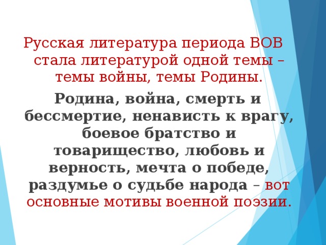 Русская литература периода ВОВ стала литературой одной темы – темы войны, темы Родины.  Родина, война, смерть и бессмертие, ненависть к врагу, боевое братство и товарищество, любовь и верность, мечта о победе, раздумье о судьбе народа – вот основные мотивы военной поэзии. 