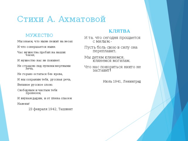  Стихи А. Ахматовой  МУЖЕСТВО Мы знаем, что ныне лежит на весах И что совершается ныне. Час мужества пробил на наших часах, И мужество нас не покинет. Не страшно под пулями мертвыми лечь, Не горько остаться без крова, И мы сохраним тебя, русская речь, Великое русское слово. Свободным и чистым тебя пронесем, И внукам дадим, и от плена спасем Навеки! 23 февраля 1942, Ташкент  КЛЯТВА И та, что сегодня прощается с милым,- Пусть боль свою в силу она переплавит. Мы детям клянемся, клянемся могилам, Что нас покориться никто не заставит! Июль 1941, Ленинград 