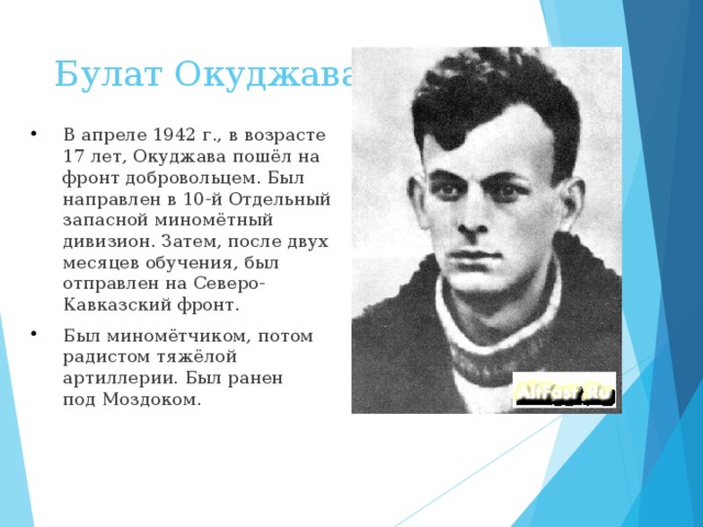 Булат Окуджава   В апреле 1942 г., в возрасте 17 лет, Окуджава пошёл на фронт добровольцем. Был направлен в 10-й Отдельный запасной миномётный дивизион. Затем, после двух месяцев обучения, был отправлен на Северо-Кавказский фронт. Был миномётчиком, потом радистом тяжёлой артиллерии. Был ранен под Моздоком.  