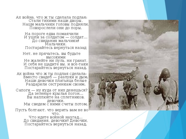 Ах война, что ж ты сделала подлая:  Стали тихими наши дворы,  Наши мальчики головы подняли,  Повзрослели они до поры, На пороге едва помаячили  И ушли за солдатом — солдат…  До свидания мальчики! Мальчики,  Постарайтесь вернуться назад Нет, не прячьтесь, вы будьте высокими  Не жалейте ни пуль, ни гранат,  И себя не щадите вы, и все-таки  Постарайтесь вернуться назад. Ах война что ж ты подлая сделала:  Вместо свадеб — разлуки и дым.  Наши девочки платьица белые  Раздарили сестренкам своим. Сапоги — ну куда от них денешься?  Да зеленые крылья погон…  Вы наплюйте на сплетников, девочки,  Мы сведем с ними счеты потом. Пусть болтают, что верить вам не во что,  Что идете войной наугад…  До свидания, девочки! Девочки,  Постарайтесь вернуться назад.   