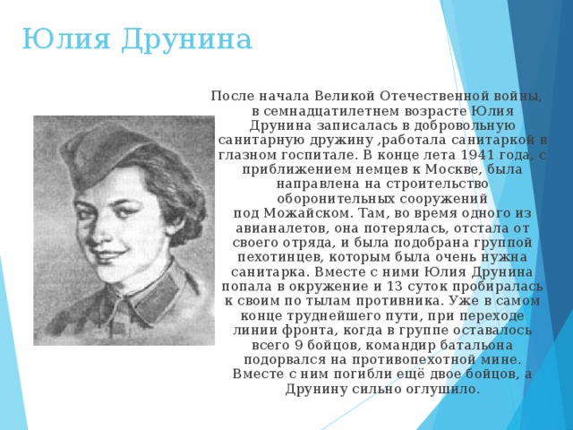 Юлия Друнина  После начала Великой Отечественной войны, в семнадцатилетнем возрасте Юлия Друнина записалась в добровольную санитарную дружину ,работала санитаркой в глазном госпитале. В конце лета 1941 года, с приближением немцев к Москве, была направлена на строительство оборонительных сооружений под Можайском. Там, во время одного из авианалетов, она потерялась, отстала от своего отряда, и была подобрана группой пехотинцев, которым была очень нужна санитарка. Вместе с ними Юлия Друнина попала в окружение и 13 суток пробиралась к своим по тылам противника. Уже в самом конце труднейшего пути, при переходе линии фронта, когда в группе оставалось всего 9 бойцов, командир батальона подорвался на противопехотной мине. Вместе с ним погибли ещё двое бойцов, а Друнину сильно оглушило. 