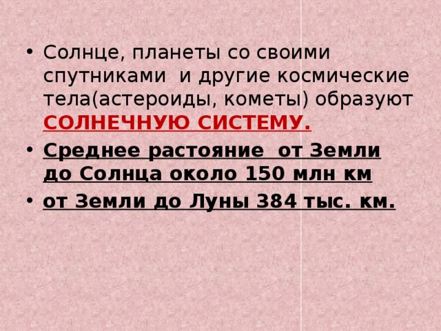 Солнце, планеты со своими спутниками и другие космические тела(астероиды, кометы) образуют СОЛНЕЧНУЮ СИСТЕМУ. Среднее растояние от Земли до Солнца около 150 млн км от Земли до Луны 384 тыс. км.