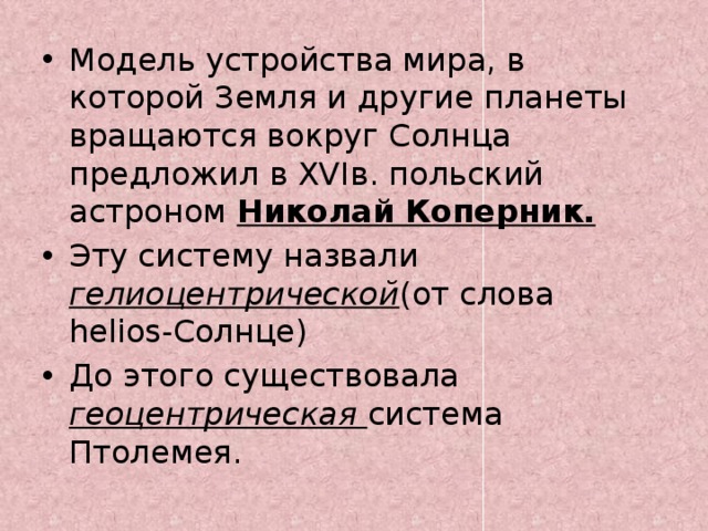 Модель устройства мира, в которой Земля и другие планеты вращаются вокруг Солнца предложил в XVIв. польский астроном Николай Коперник. Эту систему назвали  гелиоцентрической (от  слова helios-Солнце) До этого существовала геоцентрическая