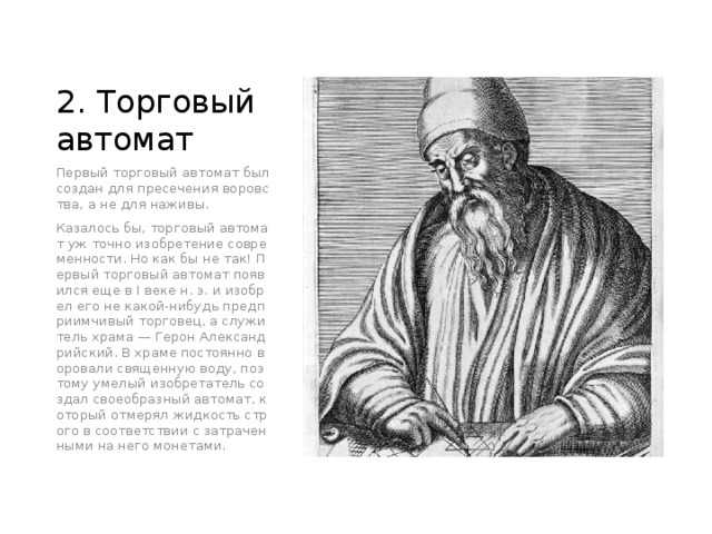 2. Торговый автомат Первый торговый автомат был создан для пресечения воровства, а не для наживы. Казалось бы, торговый автомат уж точно изобретение современности. Но как бы не так! Первый торговый автомат появился еще в I веке н. э. и изобрел его не какой-нибудь предприимчивый торговец, а служитель храма — Герон Александрийский. В храме постоянно воровали священную воду, поэтому умелый изобретатель создал своеобразный автомат, который отмерял жидкость строго в соответствии с затраченными на него монетами. 
