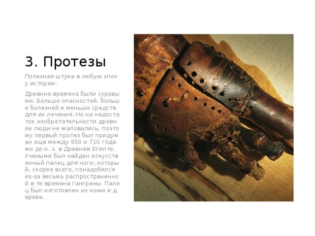 3. Протезы Полезная штука в любую эпоху истории. Древние времена были суровыми. Больше опасностей, больше болезней и меньше средств для их лечения. Но на недостаток изобретательности древние люди не жаловались, поэтому первый протез был придуман еще между 950 и 710 годами до н. э. в Древнем Египте. Учеными был найден искусственный палец для ноги, который, скорее всего, понадобился из-за весьма распространенной в те времена гангрены. Палец был изготовлен из кожи и дерева. 