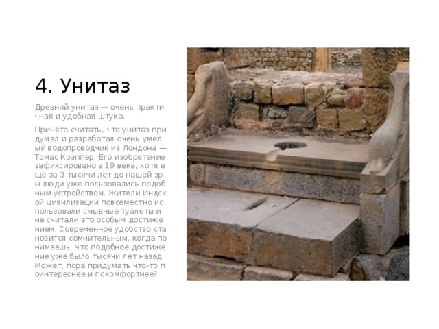 4. Унитаз Древний унитаз — очень практичная и удобная штука. Принято считать, что унитаз придумал и разработал очень умелый водопроводчик из Лондона — Томас Крэппер. Его изобретение зафиксировано в 19 веке, хотя еще за 3 тысячи лет до нашей эры люди уже пользовались подобным устройством. Жители Индской цивилизации повсеместно использовали смывные туалеты и не считали это особым достижением. Современное удобство становится сомнительным, когда понимаешь, что подобное достижение уже было тысячи лет назад. Может, пора придумать что-то поинтереснее и покомфортнее? 