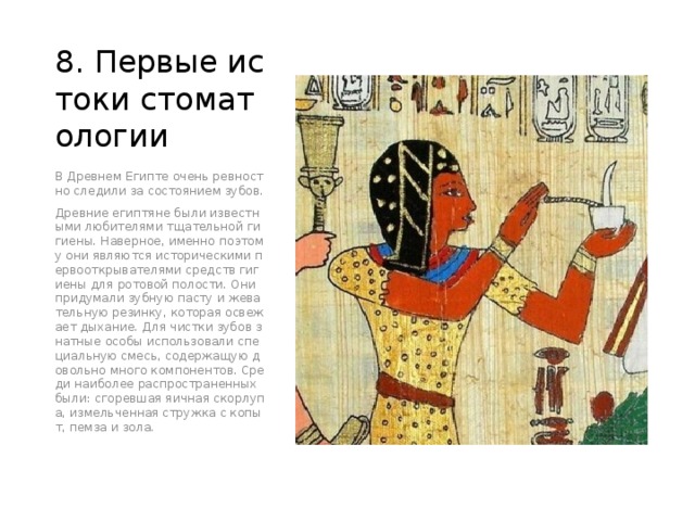 8. Первые истоки стоматологии В Древнем Египте очень ревностно следили за состоянием зубов. Древние египтяне были известными любителями тщательной гигиены. Наверное, именно поэтому они являются историческими первооткрывателями средств гигиены для ротовой полости. Они придумали зубную пасту и жевательную резинку, которая освежает дыхание. Для чистки зубов знатные особы использовали специальную смесь, содержащую довольно много компонентов. Среди наиболее распространенных были: сгоревшая яичная скорлупа, измельченная стружка с копыт, пемза и зола. 