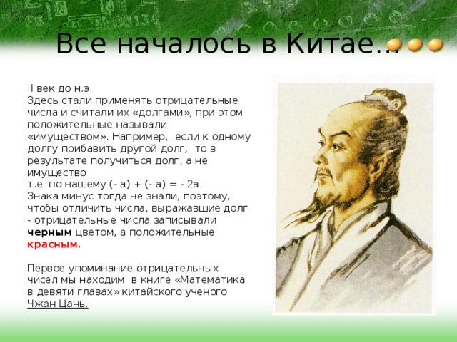 Все началось в Китае... II век до н.э. Здесь стали применять отрицательные числа и считали их «долгами», при этом положительные называли «имуществом». Например, если к одному долгу прибавить другой долг, то в результате получиться долг, а не имущество т.е. по нашему (- а) + (- а) = - 2а. Знака минус тогда не знали, поэтому, чтобы отличить числа, выражавшие долг - отрицательные числа записывали черным цветом, а положительные красным.  Первое упоминание отрицательных чисел мы находим в книге «Математика в девяти главах» китайского ученого Чжан Цань. 