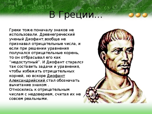 В Греции... Греки тоже поначалу знаков не использовали. Древнегреческий ученый Диофант  вообще не признавал отрицательные числа, и если при решении уравнения получался отрицательные корень, то он отбрасывал его как “недоступный”. И Диофант старался так составить задачи и уравнения, чтобы избежать отрицательных корней, но вскоре Диофант Александрийский стал обозначать вычитание знаком . Относились к отрицательным числам с недоверием, считая их не совсем реальными. 