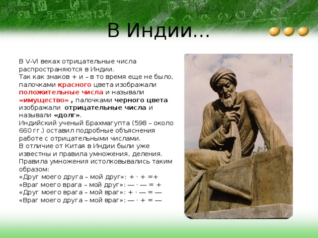 В Индии... В V-VI веках отрицательные числа распространяются в Индии. Так как знаков + и – в то время еще не было, палочками красного цвета изображали положительные числа и называли «имущество» ,  палочками черного цвета изображали отрицательные числа и называли «долг» . Индийский ученый Брахмагупта (598 – около 660 гг.) оставил подробные объяснения работе с отрицательными числами. В отличие от Китая в Индии были уже известны и правила умножения, деления. Правила умножения истолковывались таким образом:  «Друг моего друга – мой друг»: + · + =+  «Враг моего врага – мой друг»: ― · ― = +  «Друг моего врага – мой враг»: + · ― = ―  «Враг моего друга – мой враг»: ― · + = ― 