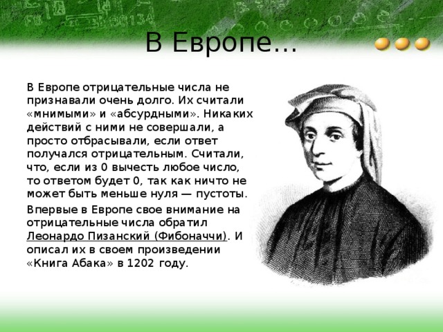 В Европе... В Европе отрицательные числа не признавали очень долго. Их считали «мнимыми» и «абсурдными». Никаких действий с ними не совершали, а просто отбрасывали, если ответ получался отрицательным. Считали, что, если из 0 вычесть любое число, то ответом будет 0, так как ничто не может быть меньше нуля — пустоты. Впервые в Европе свое внимание на отрицательные числа обратил Леонардо Пизанский (Фибоначчи) . И описал их в своем произведении «Книга Абака» в 1202 году. 
