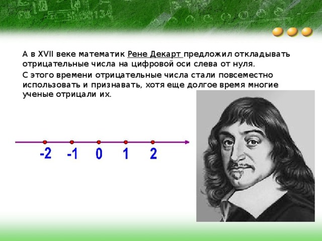 А в XVII веке математик Рене Декарт предложил откладывать отрицательные числа на цифровой оси слева от нуля. С этого времени отрицательные числа стали повсеместно использовать и признавать, хотя еще долгое время многие ученые отрицали их. 