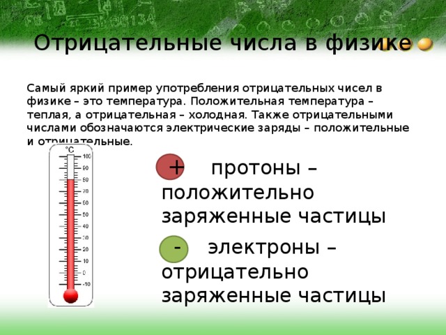 Отрицательные числа в физике Самый яркий пример употребления отрицательных чисел в физике – это температура. Положительная температура – теплая, а отрицательная – холодная. Также отрицательными числами обозначаются электрические заряды – положительные и отрицательные.  + протоны – положительно заряженные частицы  - электроны – отрицательно заряженные частицы 