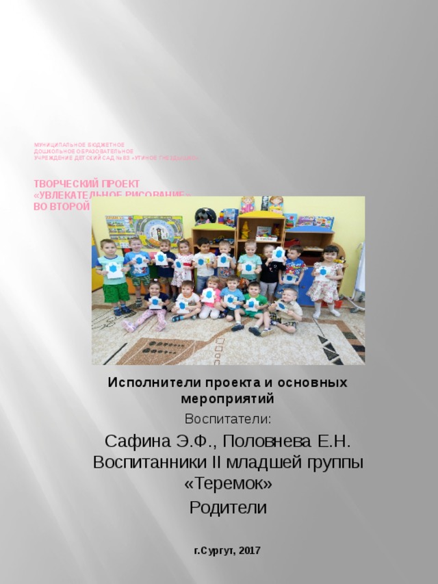      Муниципальное бюджетное  дошкольное образовательное  учреждение детский сад № 83 «Утиное гнездышко»   творческий ПРОЕКТ  «Увлекательное рисование»  ВО ВТОРОЙ МЛАДШЕЙ ГРУППЕ»   Исполнители проекта и основных мероприятий Воспитатели: Сафина Э.Ф., Половнева Е.Н. Воспитанники II младшей группы «Теремок» Родители г.Сургут, 2017 