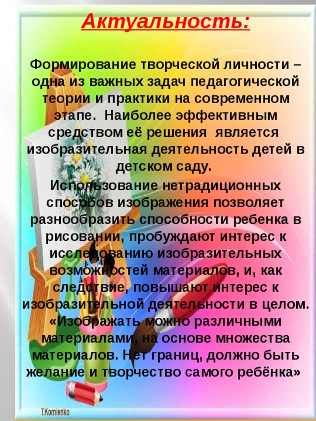 Актуальность:  Формирование творческой личности – одна из важных задач педагогической теории и практики на современном этапе.  Наиболее эффективным средством её решения  является  изобразительная деятельность детей в детском саду. Использование нетрадиционных способов изображения позволяет разнообразить способности ребенка в рисовании, пробуждают интерес к исследованию изобразительных возможностей материалов, и, как следствие, повышают интерес к изобразительной деятельности в целом. «Изображать можно различными материалами, на основе множества материалов. Нет границ, должно быть желание и творчество самого ребёнка» 