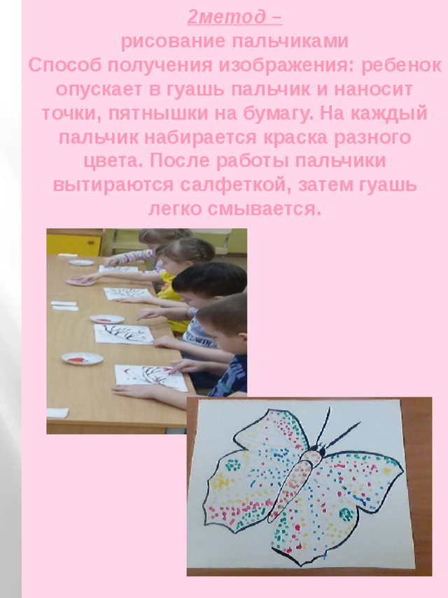 2метод –  рисование пальчиками  Способ получения изображения: ребенок опускает в гуашь пальчик и наносит точки, пятнышки на бумагу. На каждый пальчик набирается краска разного цвета. После работы пальчики вытираются салфеткой, затем гуашь легко смывается.   