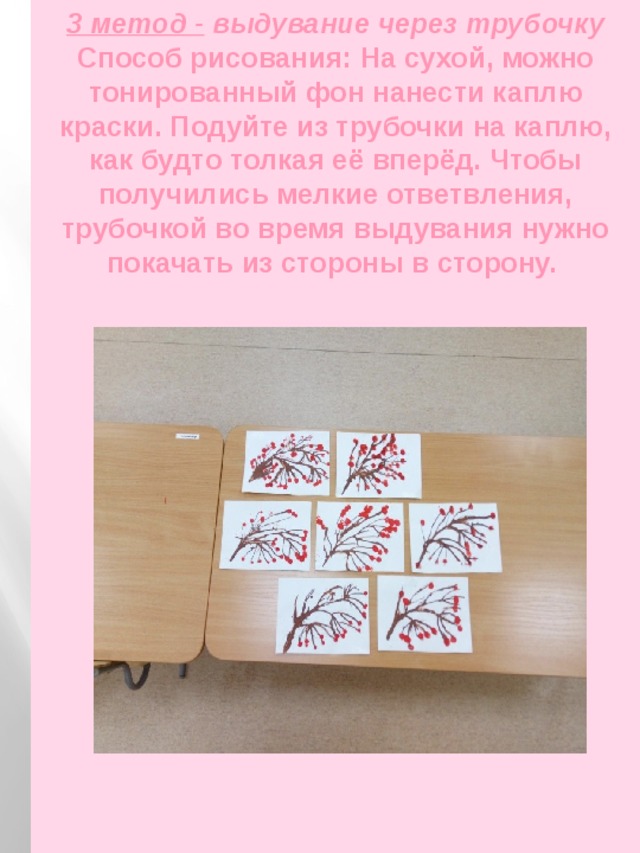 3 метод -   выдувание через трубочку  Способ рисования: На сухой, можно тонированный фон нанести каплю краски. Подуйте из трубочки на каплю, как будто толкая её вперёд. Чтобы получились мелкие ответвления, трубочкой во время выдувания нужно покачать из стороны в сторону.   