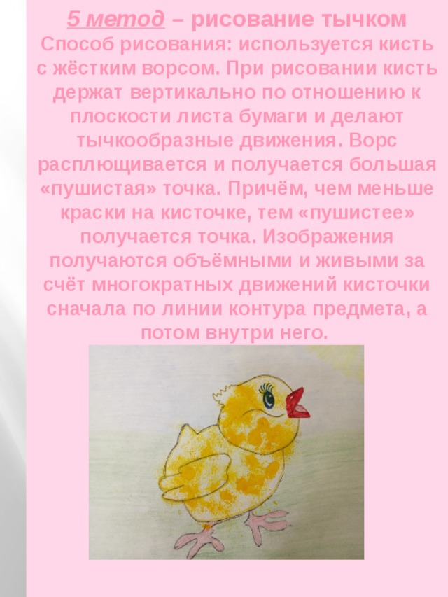 5 метод – рисование тычком  Способ рисования: используется кисть с жёстким ворсом. При рисовании кисть держат вертикально по отношению к плоскости листа бумаги и делают тычкообразные движения. Ворс расплющивается и получается большая «пушистая» точка. Причём, чем меньше краски на кисточке, тем «пушистее» получается точка. Изображения получаются объёмными и живыми за счёт многократных движений кисточки сначала по линии контура предмета, а потом внутри него. 