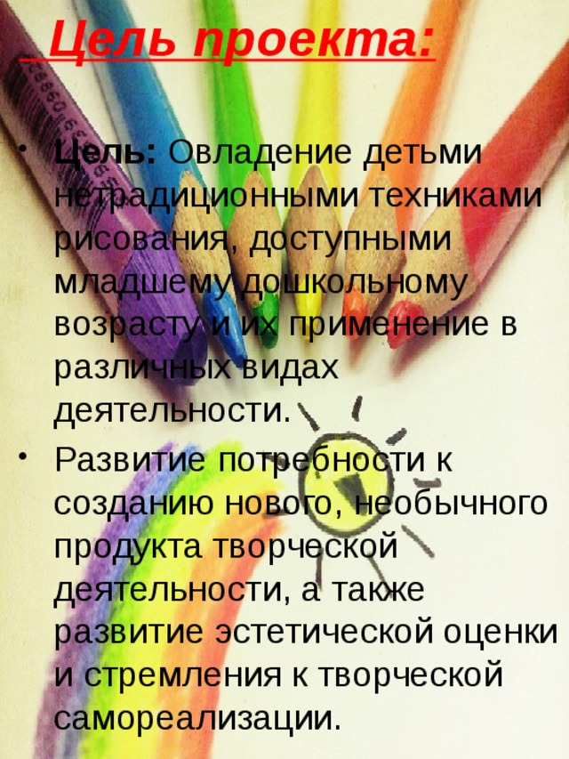  Цель проекта: Цель: Овладение детьми нетрадиционными техниками рисования, доступными младшему дошкольному возрасту и их применение в различных видах деятельности. Развитие потребности к созданию нового, необычного продукта творческой деятельности, а также развитие эстетической оценки и стремления к творческой самореализации. 