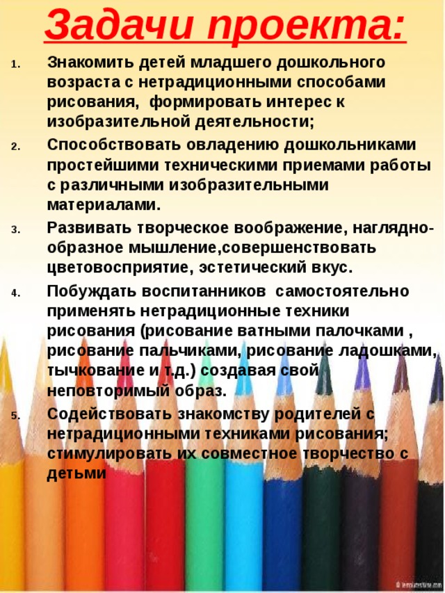 Задачи проекта: Знакомить детей младшего дошкольного возраста с нетрадиционными способами рисования,  формировать интерес к изобразительной деятельности; Способствовать овладению дошкольниками простейшими техническими приемами работы  с различными изобразительными материалами. Развивать творческое воображение, наглядно-образное мышление,совершенствовать цветовосприятие, эстетический вкус. Побуждать воспитанников  самостоятельно  применять нетрадиционные техники рисования (рисование ватными палочками , рисование пальчиками, рисование ладошками, тычкование и т.д.) создавая свой неповторимый образ. Содействовать знакомству родителей с нетрадиционными техниками рисования; стимулировать их совместное творчество с детьми 