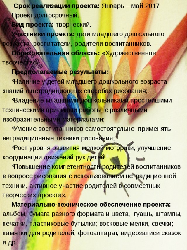  Срок реализации проекта: Январь – май 2017 Проект долгосрочный. Вид проекта: творческий. Участники проекта: дети младшего дошкольного возраста, воспитатели, родители воспитанников. Образовательная область: «Художественное творчество» Предполагаемые результаты:  Наличие у детей младшего дошкольного возраста знаний о нетрадиционных способах рисования; Владение младшими дошкольниками простейшими техническими приемами работы  с различными изобразительными материалами; Умение воспитанников самостоятельно  применять нетрадиционные техники рисования; Рост уровня развития мелкой моторики, улучшение координации движений рук детей. Повышение компетентности родителей воспитанников в вопросе рисования с использованием нетрадиционной техники, активное участие родителей в совместных творческих проектах. Материально-техническое обеспечение проекта: альбом, бумага разного формата и цвета, гуашь, штампы, печатки, пластиковые бутылки; восковые мелки, свечки; памятки для родителей, фотоаппарат, видеозаписи сказок и др. 