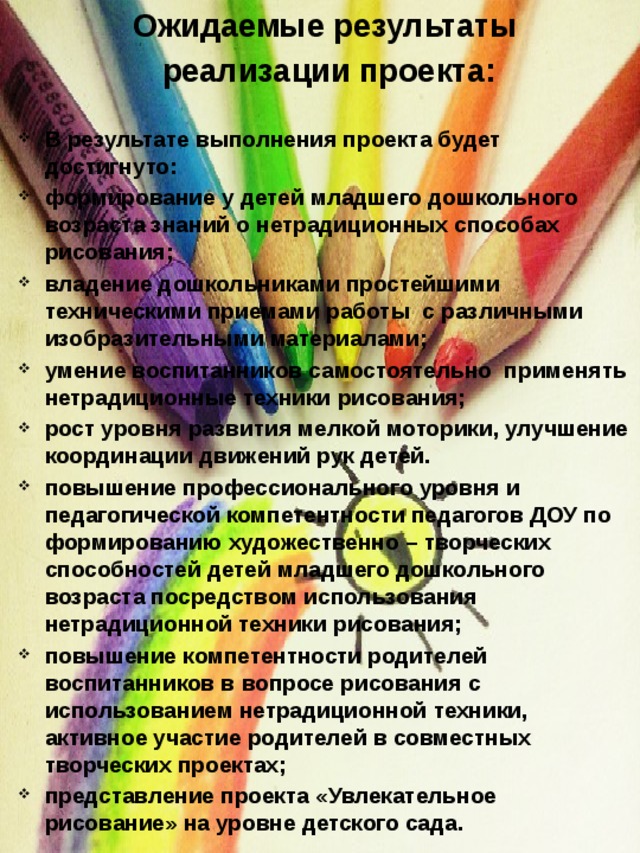 Ожидаемые результаты  реализации проекта:   В результате выполнения проекта будет достигнуто: формирование у детей младшего дошкольного возраста знаний о нетрадиционных способах рисования; владение дошкольниками простейшими техническими приемами работы  с различными изобразительными материалами; умение воспитанников самостоятельно  применять нетрадиционные техники рисования; рост уровня развития мелкой моторики, улучшение координации движений рук детей. повышение профессионального уровня и педагогической компетентности педагогов ДОУ по формированию художественно – творческих способностей детей младшего дошкольного возраста посредством использования нетрадиционной техники рисования; повышение компетентности родителей воспитанников в вопросе рисования с использованием нетрадиционной техники, активное участие родителей в совместных творческих проектах; представление проекта «Увлекательное рисование» на уровне детского сада. 