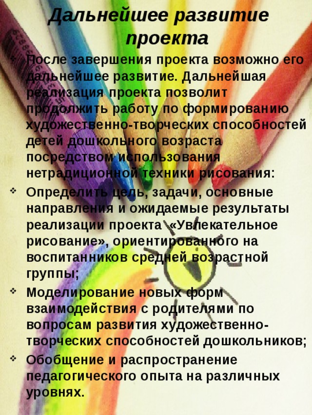 Дальнейшее развитие проекта После завершения проекта возможно его дальнейшее развитие. Дальнейшая реализация проекта позволит продолжить работу по формированию художественно-творческих способностей детей дошкольного возраста посредством использования нетрадиционной техники рисования: Определить цель, задачи, основные направления и ожидаемые результаты реализации проекта  «Увлекательное рисование», ориентированного на воспитанников средней возрастной группы; Моделирование новых форм взаимодействия с родителями по вопросам развития художественно-творческих способностей дошкольников; Обобщение и распространение педагогического опыта на различных уровнях.  